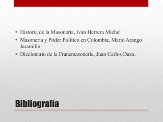 Bibliografía
• Historia de la Masonería, Iván Herrera Michel
• Masonería y Poder Político en Colombia, Mario Arango
Jaramillo.
• Diccionario de la Francmasonería, Juan Carlos Daza.
 
