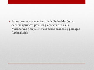 • Antes de conocer el origen de la Orden Masónica,
debemos primero precisar y conocer que es la
Masonería?; porqué existe?; desde cuándo? y para que
fue instituida
 