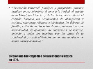 Diccionario Enciclopédico de la Masonería Mexica
de 1975.
• “Asociación universal, filosófica y progresista, procura
inculcar en sus miembros el amor a la Verdad, el estudio
de la Moral, las Ciencias y de las Artes, desarrolla en el
corazón humano los sentimientos de abnegación y
caridad, tolerancia religiosa e ideológica, los deberes de
familia, extinción de los odios de raza, antagonismos de
nacionalidad, de opiniones, de creencias y de interese,
uniendo a todos los hombres por los lazos de la
solidaridad y confundiéndolos en un tierno afecto de
mutua correspondencia.”
 