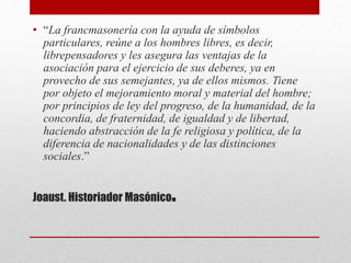 Joaust. Historiador Masónico.
• “La francmasonería con la ayuda de símbolos
particulares, reúne a los hombres libres, es decir,
librepensadores y les asegura las ventajas de la
asociación para el ejercicio de sus deberes, ya en
provecho de sus semejantes, ya de ellos mismos. Tiene
por objeto el mejoramiento moral y material del hombre;
por principios de ley del progreso, de la humanidad, de la
concordia, de fraternidad, de igualdad y de libertad,
haciendo abstracción de la fe religiosa y política, de la
diferencia de nacionalidades y de las distinciones
sociales.”
 