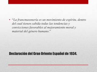 Declaración del Gran Oriente Español de 1934.
• “La francmasonería es un movimiento de espíritu, dentro
del cual tienen cabida todas las tendencias y
convicciones favorables al mejoramiento moral y
material del género humano.”
 