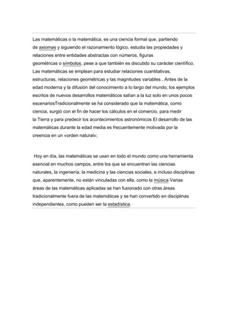 Las matemáticas o la matemática, es una ciencia formal que, partiendo
de axiomas y siguiendo el razonamiento lógico, estudia las propiedades y
relaciones entre entidades abstractas con números, figuras
geométricas o símbolos, pese a que también es discutido su carácter científico.
Las matemáticas se emplean para estudiar relaciones cuantitativas,
estructuras, relaciones geométricas y las magnitudes variables . Antes de la
edad moderna y la difusión del conocimiento a lo largo del mundo, los ejemplos
escritos de nuevos desarrollos matemáticos salían a la luz solo en unos pocos
escenariosTradicionalmente se ha considerado que la matemática, como
ciencia, surgió con el fin de hacer los cálculos en el comercio, para medir
la Tierra y para predecir los acontecimientos astronómicos El desarrollo de las
matemáticas durante la edad media es frecuentemente motivada por la
creencia en un «orden natural»;

Hoy en día, las matemáticas se usan en todo el mundo como una herramienta
esencial en muchos campos, entre los que se encuentran las ciencias
naturales, la ingeniería, la medicina y las ciencias sociales, e incluso disciplinas
que, aparentemente, no están vinculadas con ella, como la música Varias
áreas de las matemáticas aplicadas se han fusionado con otras áreas
tradicionalmente fuera de las matemáticas y se han convertido en disciplinas
independientes, como pueden ser la estadística.

 