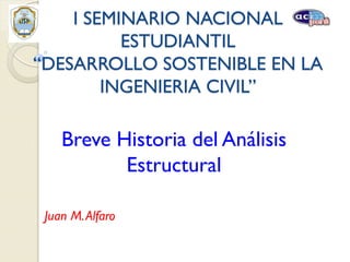 I SEMINARIO NACIONAL
ESTUDIANTIL
“DESARROLLO SOSTENIBLE EN LA
INGENIERIA CIVIL”

Breve Historia del Análisis
Estructural
Juan M. Alfaro

 