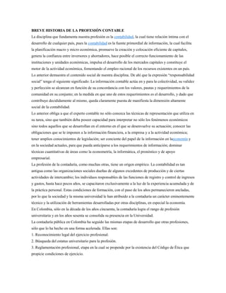 BREVE HISTORIA DE LA PROFESIÓN CONTABLE
La disciplina que fundamenta nuestra profesión es la contabilidad, la cual tiene relación íntima con el
desarrollo de cualquier país, pues la contabilidad es la fuente primordial de información, la cual facilita
la planificación macro y micro económica, promueve la creación y colocación eficiente de capitales,
genera la confianza entre inversores y ahorradores, hace posible el correcto funcionamiento de las
instituciones y unidades económicas, impulsa el desarrollo de los mercados capitales y constituye el
motor de la actividad económica, fomentando el empleo racional de los recursos existentes en un país.
Lo anterior demuestra el contenido social de nuestra disciplina. De ahí que la expresión “responsabilidad
social” tenga el siguiente significado: La información contable actúa en y para la colectividad, su validez
y perfección se alcanzan en función de su concordancia con los valores, pautas y requerimientos de la
comunidad en su conjunto; en la medida en que uno de estos requerimientos es el desarrollo, y dado que
contribuye decididamente al mismo, queda claramente puesta de manifiesta la dimensión altamente
social de la contabilidad.
Lo anterior obliga a que el experto contable no sólo conozca las técnicas de representación que utiliza en
su tarea, sino que también deba poseer capacidad para interpretar no sólo los fenómenos económicos
sino todos aquellos que se desarrollan en el entorno en el que se desenvuelve su actuación; conocer las
obligaciones que se le imponen a la información financiera, a la empresa y a la actividad económica;
tener amplios conocimientos de legislación; ser conciente del papel de la información en laeconomía y
en la sociedad actuales, para que pueda anticiparse a los requerimientos de información; dominar
técnicas cuantitativas de áreas como la econometría, la informática, el pronóstico y de apoyo
empresarial.
La profesión de la contaduría, como muchas otras, tiene un origen empírico. La contabilidad es tan
antigua como las organizaciones sociales dueñas de algunos excedentes de producción y de ciertas
actividades de intercambio; los individuos responsables de las funciones de registro y control de ingresos
y gastos, hasta hace pocos años, se capacitaron exclusivamente a la luz de la experiencia acumulada y de
la práctica personal. Estas condiciones de formación, con el paso de los años permanecieron ancladas,
por lo que la sociedad y la misma universidad le han atribuido a la contaduría un carácter eminentemente
técnico y la utilización de herramientas desarrolladas por otras disciplinas, en especial la economía.
En Colombia, sólo en la década de los años cincuenta, la contaduría logra el rango de profesión
universitaria y en los años sesenta se consolida su presencia en la Universidad.
La contaduría pública en Colombia ha seguido las mismas etapas de desarrollo que otras profesiones,
sólo que lo ha hecho en una forma acelerada. Ellas son:
1. Reconocimiento legal del ejercicio profesional.
2. Búsqueda del estatus universitario para la profesión.
3. Reglamentación profesional, etapa en la cual se propende por la existencia del Código de Ética que
propicie condiciones de ejercicio.
 