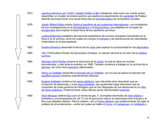 1873   Jacobus Henricus van 't Hoff y Joseph Achille Le Bel, trabajando cada quien por cuenta propia,
       desarrollan un modelo de enlace químico que explica los experimentos de quiralidad de Pasteur
       además de proporcionar una causa física para la actividad óptica de compuestos quirales.

1876   Josiah Willard Gibbs publica Sobre el equilibrio de las sustancias heterogéneas, una compilación
       de sus investigaciones en la termodinámica y la fisicoquímica, que establece el concepto de
       energía libre para explicar la base física de los equilibrios químicos.

1877   Ludwig Boltzmann establece derivaciones estadísticas de muchos conceptos importantes en la
       física y en la química, entre los cuales se incluyen la entropía y las distribuciones de velocidades
       moleculares en la fase gaseosa.

1883   Svante Arrhenius desarrolla la teoría de los iones para explicar la conductividad en los electrolitos.

1884   Van 't Hoff publica Études de Dynamique chimique, un estudio seminal en el rubro de la cinética
       química.

1884   Hermann Emil Fischer propone la estructura de la purina, la cual es clave en muchas
       biomoléculas, y más tarde la sintetiza, en 1898. También comienza a trabajar en la química de la
       glucosa, así como otros azúcares relacionados.

1884   Henry Le Châtelier desarrolla el principio de Le Châtelier, con el cual se explica la reacción del
       equilibrio químico dinámico ante tensiones externas.

1885   Eugene Goldstein nombra a los rayos catódicos, que más tarde otros descubren que se
       componen de electrones, y a los rayos anódicos, que igualmente luego descubren que se
       componen de iones positivos de hidrógeno que se han despojado de sus electrones en un tubo
       de rayos catódicos. Posteriormente, estos últimos serían denominados protones.

1885   Henri Moissan obtiene flúor puro en forma de gas, F2 al emplear electrodos de iridio-platino y
       enfriarlos a una temperatura de -50 °C con el que buscó reducir la reactividad entre el ácido y el
       flúor que deseaba obtener. Para lo anterior, usó un horno eléctrico que posteriormente dio lugar al
       análisis de otros elementos —entre los cuales se hallan el cromo, el manganeso, el molibdeno y




                                                                                                            10
 