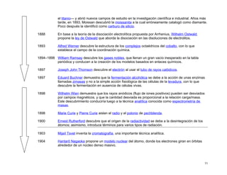el titanio— y abrió nuevos campos de estudio en la investigación científica e industrial. Años más
            tarde, en 1893, Moissan descubrió la moissanita a la cual erróneamente catalogó como diamante.
            Poco después la identificó como carburo de silicio.

1888        En base a la teoría de la disociación electrolítica propuesta por Arrhenius, Wilhelm Ostwald
            propone la ley de Ostwald que aborda la disociación en las disoluciones de electrolitos.

1893        Alfred Werner descubre la estructura de los complejos octaédricos del cobalto, con lo que
            establece el campo de la coordinación química.

1894–1898 William Ramsay descubre los gases nobles, que llenan un gran vacío inesperado en la tabla
          periódica y conducen a la creación de los modelos basados en enlaces químicos.

1897        Joseph John Thomson descubre el electrón al usar el tubo de rayos catódicos.

1897        Eduard Buchner demuestra que la fermentación alcohólica se debe a la acción de unas enzimas
            llamadas zimasas y no a la simple acción fisiológica de las células de la levadura, con lo que
            descubre la fermentación en ausencia de células vivas.

1898        Wilhelm Wien demuestra que los rayos anódicos (flujo de iones positivos) pueden ser desviados
            por campos magnéticos, y que la cantidad desviada es proporcional a la relación carga/masa.
            Este descubrimiento conduciría luego a la técnica analítica conocida como espectrometría de
            masas.

1898        Marie Curie y Pierre Curie aislan el radio y el polonio de pechblenda.

1900        Ernest Rutherford descubre que el origen de la radiactividad se debe a la desintegración de los
            átomos; asimismo, introduce términos para varios tipos de radiación.

1903        Mijaíl Tsvet inventa la cromatografía, una importante técnica analítica.

1904        Hantarō Nagaoka propone un modelo nuclear del átomo, donde los electrones giran en órbitas
            alrededor de un núcleo denso masivo.




                                                                                                              11
 