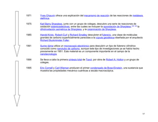 1971   Yves Chauvin ofrece una explicación del mecanismo de reacción de las reacciones de metátesis
       olefínica.

1975   Karl Barry Sharpless, junto con un grupo de colegas, descubre una serie de reacciones de
       oxidación estereoselectivas, entre las cuales se incluyen la epoxidación de Sharpless,132 133 la
       dihidroxilación asimétrica de Sharpless, y la oxiaminación de Sharpless.

1985   Harold Kroto, Robert Curl y Richard Smalley descubren el fulereno, una clase de moléculas
       grandes de carbono superficialmente parecidas a la cúpula geodésica diseñada por el arquitecto
       Richard Buckminster Fuller.

1991   Sumio Iijima utiliza un microscopio electrónico para descubrir un tipo de fulereno cilíndrico
       conocido como nanotubo de carbono, aunque este tipo de investigaciones ya se había hecho
       previamente en 1951. Este material es un componente importante en el campo de la
       nanotecnología.

1994   Se lleva a cabo la primera síntesis total de Taxol, por obra de Robert A. Holton y un grupo de
       colegas.

1995   Eric Cornell y Carl Wieman producen el primer condensado de Bose-Einstein, una sustancia que
       muestra las propiedades mecánico cuánticas a escala macroscópica.




                                                                                                          17
 
