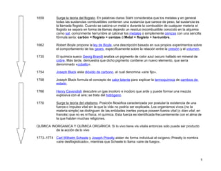 1659        Surge la teoria del flogisto. En palabras claras Stahl consideraba que los metales y en general
            todas las sustancias combustibles contienen una sustancia que carece de peso, tal sustancia es
            la llamada flogisto. Cuando se calcina un metal o durante la combustión de cualquier materia el
            flogisto se separa en forma de llamas dejando un residuo incombustible conocido en la alquimia
            como sal, comúnmente herrumbre al calcinar los metales o simplemente cenizas con una sencilla
            fórmula sería: carbón = flogisto + cenizas ó Metal = flogisto + herrumbre.

1662        Robert Boyle propone la ley de Boyle, una descripción basada en sus propios experimentos sobre
            el comportamiento de los gases, específicamente sobre la relación entre la presión y el volumen.

1735        El químico sueco Georg Brandt analiza un pigmento de color azul oscuro hallado en mineral de
            cobre. Más tarde, demuestra que dicho pigmento contiene un nuevo elemento, que sería
            denominado «cobalto».

1754        Joseph Black aisla dióxido de carbono, al cual denomina «aire fijo».

1758        Joseph Black formula el concepto de calor latente para explicar la termoquímica de cambios de
            estado.

1766        Henry Cavendish descubre un gas incoloro e inodoro que arde y puede formar una mezcla
            explosiva con el aire; se trata del hidrógeno.

1770        Surge la teoría del vitalismo. Posición filosófica caracterizada por postular la existencia de una
            fuerza o impulso vital sin la que la vida no podría ser explicada. Los organismos vivos (no la
            materia simple) se distinguen de las entidades inertes porque poseen fuerza vital (o élan vital, en
            francés) que no es ni física, ni química. Esta fuerza es identificada frecuentemente con el alma de
            la que hablan muchas religiones.

QUÍMICA INORGANICA Y QUÍMICA ORGÁNICA: Si lo vivo tiene vis vitalis entonces solo puede ser producto
          de la acción de lo vivo

1773–1774 Carl Wilhelm Scheele y Joseph Priestly aislan de forma individual el oxígeno; Priestly lo nombra
          «aire desflogisticado», mientras que Scheele lo llama «aire de fuego».




                                                                                                              5
 