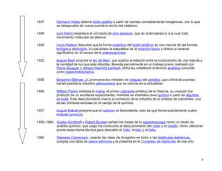 1847         Hermann Kolbe obtiene ácido acético a partir de fuentes completamente inorgánicas, con lo que
             se desaprueba de nueva cuenta la teoría del vitalismo.

1848         Lord Kelvin establece el concepto de cero absoluto, que es la temperatura a la cual todo
             movimiento molecular se detiene.

1849         Louis Pasteur descubre que la forma racémica del ácido tartárico es una mezcla de las formas
             levógira y dextrógira, lo cual aclara la naturaleza de la rotación óptica y ofrece un avance
             significativo en el campo de la estereoquímica.

1852         August Beer propone la ley de Beer, que explica la relación entre la composición de una mezcla y
             la cantidad de luz que esta absorbe. Basada parcialmente en un trabajo previo realizado por
             Pierre Bouguer y Johann Heinrich Lambert, dicha ley estableció la técnica analítica conocida
             como espectrofotometría.

1855         Benjamin Silliman, Jr. promueve los métodos de craqueo del petróleo, que a final de cuentas
             harían posible la industria petroquímica que se conoce en la actualidad.

1856         William Perkin sintetiza la malva, el primer colorante sintético de la Historia; su creación fue
             producto de un accidente experimental, mientras se intentaba crear quinina a partir de alquitrán
             de hulla. Este descubrimiento marcó el comienzo de la industria de la síntesis de colorantes, una
             de las primeras exitosas en el campo de la química.

1857         August Kekulé propone que el carbono es tetravalente, esto es que forma exactamente cuatro
             enlaces químicos.

1859–1860 Gustav Kirchhoff y Robert Bunsen sentan las bases de la espectroscopia como un medio de
          análisis químico, que luego los conduciría al descubrimiento del cesio y el rubidio. Otros utilizarían
          pronto esta misma técnica para descubrir el indio, el talio y el helio.

1860         Stanislao Cannizzaro, usando las ideas de Avogadro en torno a las moléculas diatómicas,
             compila una tabla de pesos atómicos y la presenta en el Congreso de Karlsruhe de ese año,




                                                                                                                 8
 
