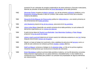 poniendo fin así a décadas de arreglos problemáticos de pesos atómicos y fórmulas moleculares,
       además de preceder al descubrimiento de Dmitri Mendeléyev de la tabla periódica.

1862   Alexander Parkes muestra el plástico celuloide, uno de las primeros polímeros sintéticos, en la
       Exposición Universal llevada a cabo en Londres. Este suceso marcó el inicio de la industria
       moderna del plástico.

1862   Alexandre-Emile Béguyer de Chancourtois publica la «hélice telúrica», una versión primeriza en
       tres dimensiones de la tabla periódica.

1864   John Newlands propone la ley de las octavas, precursora de la ley periódica.

1864   Julius Lothar Meyer desarrolla una versión primeriza de la tabla periódica, la cual contiene 28
       elementos organizados por su número de valencia.

1864   A partir de las ideas de Claude Louis Berthollet, Cato Maximilian Guldberg y Peter Waage
       proponen la ley de acción de masas.

1865   Johann Josef Loschmidt determina el número exacto de moléculas existente en una mol, tiempo
       después denominado número de Avogadro.

1865   Kekulé, en base al trabajo de Loschmidt y otros, establece la estructura del benceno como un
       anillo de seis carbonos con enlaces químicos simples y dobles alternos.

1865   Adolf von Baeyer comienza a trabajar en el colorante índigo, un hito en la química orgánica
       industrial contemporánea que revoluciona la industria de colorantes.

1869   Dmitri Mendeléyev publica la primera tabla periódica moderna, con los 66 elementos conocidos
       hasta entonces organizados por sus pesos atómicos. Indudablemente, lo más notable de su
       contribución es su habilidad para predecir con precisión las propiedades de algunos elementos
       aún desconocidos.




                                                                                                         9
 