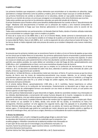 La piedra y el fuego
Los primeros hombres que empezaron a utilizar elementos que encontraban en la naturaleza sin alterarlos, luego
aprendieron a trabajar elementos como las piedras y madera, pero sin hacer mayor cosa que un cambio de diseño.
Los primeros fenómenos de cambio se observaron en la naturaleza, donde un rayo podía incendiar un bosque y
reducirlo a un montón de cenizas y la carne que conseguían se estropeaba, entre otros fenómenos que ocurrían.
Todos estos cambios que ocurrían en los elementos naturales son parte del estudio de la Química.
El primer fenómeno que el hombre utilizó como beneficio deliberadamente fue cuando se dio el “descubrimiento del
fuego”. Mediante este descubrimiento el hombre con la utilización de madera u otro material combustible se
produjera precisamente el fuego que tuvo diversas aplicaciones en distintos procesos como la cocción de los
alimentos.
Todos estos acontecimientos son pertenecientes a la llamada Edad de Piedra, donde el hombre utilizaba materiales
que se encontraban en cualquier lugar como la madera y la piedra.
El inicio de la nueva era se dio 8000 años a. de C en el Oriente Medio, donde comenzó la domesticación de los
animales y la agricultura, con una mejoría notable en el trabajo de la piedra y el nacimiento de la alfarería; esto fue
la nueva edad de Piedra. Hacia el año 4000 a. de C. se dio la expansión de esta cultura hacia el oeste de Europa. Y en
las tierras donde se había originado todo este proceso de avance ya se estaban trabajando unos nuevos materiales,
los metales.
Los metales
Se presume que los primeros metales que se encontraron fueron el cobre y el oro en forma de pepitas ya que estos
son los únicos que se hallan libres en la naturaleza. Sus primeras aplicaciones fueron ornamentales y posteriormente
se descubrió la ventaja de su maleabilidad que sirvió para su posterior aplicación en muchos más aspectos. El cobre
era escaso en estado puro, pero posteriormente se hizo más abundante cuando se descubrió que podía obtenerse a
partirde unas piedras azuladas, las cuales debían ser sometidas al calor del fuego de leña, aproximadamente unos
4.000 años a. de C. probablemente en Sinaí, o en la zona montañosa situada al este de Sumeria.
El cobre fue lo suficientemente abundante para que su empleo en la confección de herramientas. En el tercer
milenio a. de C. se descubrió unavariedad de cobre más dura, obtenida al calentar juntos minerales de cobre y de
estaño, el bronce; seguramente por accidente.
Más tarde en la Edad del Bronce, se descubrióun metal aún más duro: el hierro. El cual era escaso ya que las únicas
fuentes de hierro eran los trozos de meteoritos,naturalmente muy escasos. Además, no se conocía ningún
procedimiento para extraer hierro de las piedras, se requería un calor más intenso para su fundición, y el fuego de
leña no era suficiente para este fin y se utilizó el fuego de carbón vegetal, más intenso, pero que sóloarde en
condiciones de buena ventilación.
En el oriente deAsia Menor, aproximadamente 1.500 años a. de C. Loshititas, fueron losprimeros en utilizar
corrientemente el hierro en la confección de herramientas. Posteriormente se descubrió que al dejar que una
cantidad suficiente de carbónvegetal formara una aleación con ese metal se obtenía el acero, el cual poseía una
dureza superior a la del mejor bronce.
Las artes químicas habíanalcanzado un gran desarrollo en Egipto, donde los sacerdotes estaban muy interesados en
los métodos deembalsamado y conservación del cuerpo humano después de la muerte. Losegipcios no sólo eran
expertos metalúrgicos, sino que sabían preparar pigmentosminerales y jugos e infusiones vegetales.
De acuerdo con cierta teoría, la palabra khemeia deriva del nombre que los egipciosdaban a su propio país: Kham.
(Este nombre se usa también en la Biblia, donde, enla versión del rey Jacobo, se transforma en Ham.) Por
consiguiente, khemeia puedeser «el arte egipcio».Una segunda teoría, algo más apoyada en la actualidad, hace
derivar khemeia delgriego khumos, que significa el jugo de una planta; de manera que khemeia sería«el arte de
extraer jugos». El mencionado jugo podría ser sustituido por metal, desuerte que la palabra vendría a significar el
«arte de la metalurgia».Pero, sea cual sea su origen, khemeia es el antecedente de nuestro vocablo«química».
3. Grecia: los elementos
Hacia el año 600 a. de C, el sutil e inteligente pueblo griego dirigía su atención hacia
la naturaleza del Universo y la estructura de los materiales que lo componían. Los
eruditos griegos o «filósofos» (amantes de la sabiduría) estaban más interesados en
el «por qué» de las cosas que en la tecnología y las profesiones manuales. En
resumen, fueron los primeros que -según nuestras noticias- se enfrentaron con lo
que ahora llamamos teoría química.
El primer teórico fue Tales (aproximadamente 640-546 a. de C). Quizá existieron

 