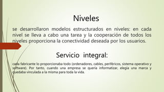 Niveles 
se desarrollaron modelos estructurados en niveles: en cada 
nivel se lleva a cabo una tarea y la cooperación de todos los 
niveles proporciona la conectividad deseada por los usuarios. 
Servicio integral: 
cada fabricante lo proporcionaba todo (ordenadores, cables, periféricos, sistema operativo y 
software). Por tanto, cuando una empresa se quería informatizar, elegía una marca y 
quedaba vinculada a la misma para toda la vida. 
 