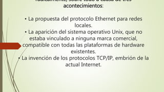 radicalmente, sobre todo a causa de tres 
acontecimientos: 
• La propuesta del protocolo Ethernet para redes 
locales. 
• La aparición del sistema operativo Unix, que no 
estaba vinculado a ninguna marca comercial, 
compatible con todas las plataformas de hardware 
existentes. 
• La invención de los protocolos TCP/IP, embrión de la 
actual Internet. 
 
