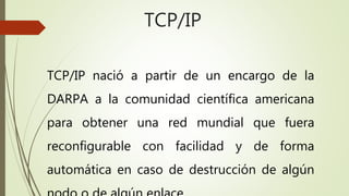 TCP/IP 
TCP/IP nació a partir de un encargo de la 
DARPA a la comunidad científica americana 
para obtener una red mundial que fuera 
reconfigurable con facilidad y de forma 
automática en caso de destrucción de algún 
nodo o de algún enlace. 
 