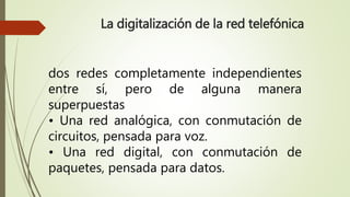 La digitalización de la red telefónica 
dos redes completamente independientes 
entre sí, pero de alguna manera 
superpuestas 
• Una red analógica, con conmutación de 
circuitos, pensada para voz. 
• Una red digital, con conmutación de 
paquetes, pensada para datos. 
 