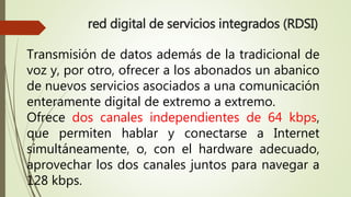 red digital de servicios integrados (RDSI) 
Transmisión de datos además de la tradicional de 
voz y, por otro, ofrecer a los abonados un abanico 
de nuevos servicios asociados a una comunicación 
enteramente digital de extremo a extremo. 
Ofrece dos canales independientes de 64 kbps, 
que permiten hablar y conectarse a Internet 
simultáneamente, o, con el hardware adecuado, 
aprovechar los dos canales juntos para navegar a 
128 kbps. 
 