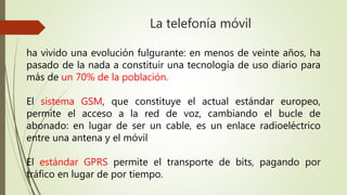 La telefonía móvil 
ha vivido una evolución fulgurante: en menos de veinte años, ha 
pasado de la nada a constituir una tecnología de uso diario para 
más de un 70% de la población. 
El sistema GSM, que constituye el actual estándar europeo, 
permite el acceso a la red de voz, cambiando el bucle de 
abonado: en lugar de ser un cable, es un enlace radioeléctrico 
entre una antena y el móvil 
El estándar GPRS permite el transporte de bits, pagando por 
tráfico en lugar de por tiempo. 
 