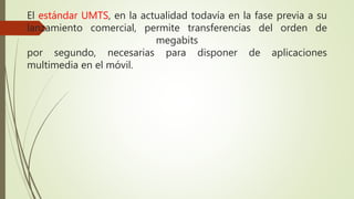 El estándar UMTS, en la actualidad todavía en la fase previa a su 
lanzamiento comercial, permite transferencias del orden de 
megabits 
por segundo, necesarias para disponer de aplicaciones 
multimedia en el móvil. 

