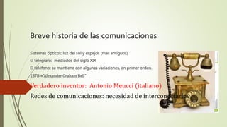 Breve historia de las comunicaciones 
Sistemas ópticos: luz del sol y espejos (mas antiguos) 
El telégrafo: mediados del siglo XIX 
El teléfono: se mantiene con algunas variaciones, en primer orden. 
1878⇒”Alexander Graham Bell” 
Verdadero inventor: Antonio Meucci (italiano) 
Redes de comunicaciones: necesidad de interconectarlos 
 