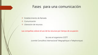 Fases para una comunicación 
 Establecimiento de llamada 
 Comunicación 
 Liberación de recursos 
Las compañías cobran el uso de los recursos por tiempo de ocupación 
Se creo el organismo CCITT 
(comité Consultivo internacional Telegraphique e Telephonique) 
 