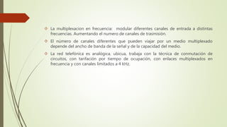  La multiplexacion en frecuencia: modular diferentes canales de entrada a distintas 
frecuencias. Aumentando el numero de canales de trasmisión. 
 El número de canales diferentes que pueden viajar por un medio multiplexado 
depende del ancho de banda de la señal y de la capacidad del medio. 
 La red telefónica es analógica, ubicua, trabaja con la técnica de conmutación de 
circuitos, con tarifación por tiempo de ocupación, con enlaces multiplexados en 
frecuencia y con canales limitados a 4 kHz. 
 