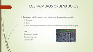 LOS PRIMEROS ORDENADORES 
 Década de los 70: aparecen los primeros ordenadores comerciales. 
 Grandes 
 Caros 
 Poco potentes (comparado con los actuales)t6 t6t6pooiokgewrfddffvfdegfdy 
Para: 
Organismos oficiales 
Grandes empresas 
Universidades 
 