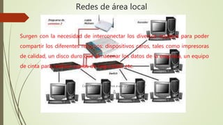 Redes de área local 
Surgen con la necesidad de interconectar los diversos equipos para poder 
compartir los diferentes recursos: dispositivos caros, tales como impresoras 
de calidad, un disco duro que almacenar los datos de la empresa, un equipo 
de cinta para realizar copias de seguridad, etc. 
Comunicación: “Muchos a uno y uno a muchos” 
⇩ 
Difusión con medio compartido 
 