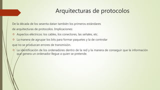 Arquitecturas de protocolos 
De la década de los sesenta datan también los primeros estándares 
de arquitecturas de protocolos. Implicaciones: 
 Aspectos eléctricos: los cables, los conectores, las señales, etc. 
 La manera de agrupar los bits para formar paquetes y la de controlar 
que no se produzcan errores de transmisión. 
 La identificación de los ordenadores dentro de la red y la manera de conseguir que la información 
que genera un ordenador llegue a quien se pretende. 
 