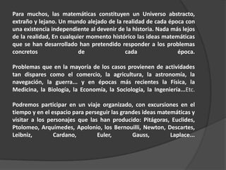 Para muchos, las matemáticas constituyen un Universo abstracto,
extraño y lejano. Un mundo alejado de la realidad de cada época con
una existencia independiente al devenir de la historia. Nada más lejos
de la realidad, En cualquier momento histórico las ideas matemáticas
que se han desarrollado han pretendido responder a los problemas
concretos                 de              cada                 época.

Problemas que en la mayoría de los casos provienen de actividades
tan dispares como el comercio, la agricultura, la astronomía, la
navegación, la guerra... y en épocas más recientes la Física, la
Medicina, la Biología, la Economía, la Sociología, la Ingeniería...Etc.

Podremos participar en un viaje organizado, con excursiones en el
tiempo y en el espacio para perseguir las grandes ideas matemáticas y
visitar a los personajes que las han producido: Pitágoras, Euclides,
Ptolomeo, Arquímedes, Apolonio, los Bernouilli, Newton, Descartes,
Leibniz,        Cardano,        Euler,        Gauss,        Laplace...
 