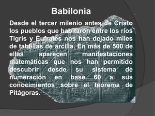 Babilonia
Desde el tercer milenio antes de Cristo
los pueblos que habitaron entre los ríos
Tigris y Éufrates nos han dejado miles
de tablillas de arcilla. En más de 500 de
ellas      aparecen       manifestaciones
matemáticas que nos han permitido
descubrir desde su sistema de
numeración en base 60 a sus
conocimientos sobre el teorema de
Pitágoras.
 