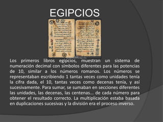 EGIPCIOS



Los primeros libros egipcios, muestran un sistema de
numeración decimal con símbolos diferentes para las potencias
de 10, similar a los números romanos. Los números se
representaban escribiendo 1 tantas veces como unidades tenía
la cifra dada, el 10, tantas veces como decenas tenía, y así
sucesivamente. Para sumar, se sumaban en secciones diferentes
las unidades, las decenas, las centenas... de cada número para
obtener el resultado correcto. La multiplicación estaba basada
en duplicaciones sucesivas y la división era el proceso inverso.
 