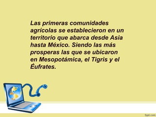Las primeras comunidades
agrícolas se establecieron en un
territorio que abarca desde Asia
hasta México. Siendo las más
prosperas las que se ubicaron
en Mesopotámica, el Tigris y el
Éufrates.
 