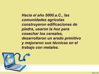 Hacia el año 5000.a.C., las
comunidades agrícolas
construyeron edificaciones de
piedra, usaron la hoz para
cosechar los cereales,
desarrollaron un arado primitivo
y mejoraron sus técnicas en el
trabajo con metales.
 