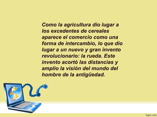 Como la agricultura dio lugar a
los excedentes de cereales
aparece el comercio como una
forma de intercambio, lo que dio
lugar a un nuevo y gran invento
revolucionario: la rueda. Este
invento acortó las distancias y
amplio la visión del mundo del
hombre de la antigüedad.
 