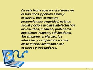 En esta fecha aparece el sistema de
castas ricos y pobres amos y
esclavos. Esta estructura
proporcionaba seguridad, estatus
social y ocio a la clase intelectual de
los escribas, médicos, profesores,
ingenieros, magos y adivinadores.
Sin embargo, el ejército, los
artesanos y campesinos eran la
clase inferior destinada a ser
esclavos y trabajadores.
 