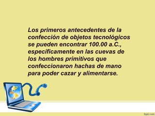 Los primeros antecedentes de la
confección de objetos tecnológicos
se pueden encontrar 100.00 a.C.,
específicamente en las cuevas de
los hombres primitivos que
confeccionaron hachas de mano
para poder cazar y alimentarse.
 