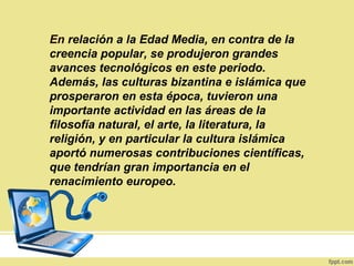 En relación a la Edad Media, en contra de la
creencia popular, se produjeron grandes
avances tecnológicos en este periodo.
Además, las culturas bizantina e islámica que
prosperaron en esta época, tuvieron una
importante actividad en las áreas de la
filosofía natural, el arte, la literatura, la
religión, y en particular la cultura islámica
aportó numerosas contribuciones científicas,
que tendrían gran importancia en el
renacimiento europeo.
 