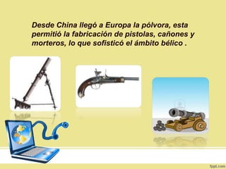 Desde China llegó a Europa la pólvora, esta
permitió la fabricación de pistolas, cañones y
morteros, lo que sofisticó el ámbito bélico .
 