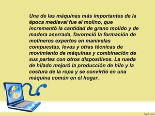 Una de las máquinas más importantes de la
época medieval fue el molino, que
incrementó la cantidad de grano molido y de
madera aserrada, favoreció la formación de
molineros expertos en manivelas
compuestas, levas y otras técnicas de
movimiento de máquinas y combinación de
sus partes con otros dispositivos. La rueda
de hilado mejoró la producción de hilo y la
costura de la ropa y se convirtió en una
máquina común en el hogar.
 