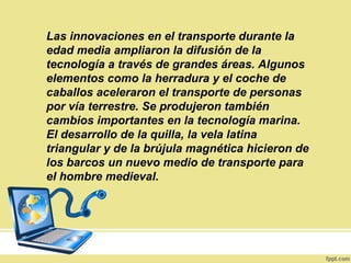 Las innovaciones en el transporte durante la
edad media ampliaron la difusión de la
tecnología a través de grandes áreas. Algunos
elementos como la herradura y el coche de
caballos aceleraron el transporte de personas
por vía terrestre. Se produjeron también
cambios importantes en la tecnología marina.
El desarrollo de la quilla, la vela latina
triangular y de la brújula magnética hicieron de
los barcos un nuevo medio de transporte para
el hombre medieval.
 