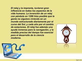 El reloj y la imprenta, tuvieron gran
influencia en todos los aspectos de la
vida humana. La invención de un reloj
con péndulo en 1286 hizo posible que la
gente no siguiera viviendo en un
mundo estructurado diariamente por el
curso del Sol, y cada año por el cambio
de estaciones. El reloj fue además una
ayuda inmensa para la navegación, y la
medida precisa del tiempo fue esencial
para el desarrollo de la ciencia
moderna.
 