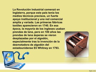 La Revolución Industrial comenzó en
Inglaterra, porque este país tenía los
medios técnicos precisos, un fuerte
apoyo institucional y una red comercial
amplia y variada. Las primeras fábricas
textiles aparecieron en 1740. En esa
época, la mayoría de los ingleses usaban
prendas de lana, pero en 100 años las
prendas de lana ásperas se vieron
desplazadas por el algodón,
especialmente tras la invención de la
desmotadora de algodón del
estadounidense Eli Whitney en 1793.
 
