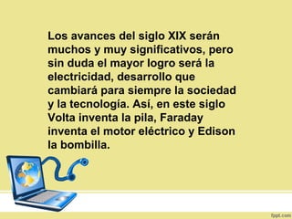 Los avances del siglo XIX serán
muchos y muy significativos, pero
sin duda el mayor logro será la
electricidad, desarrollo que
cambiará para siempre la sociedad
y la tecnología. Así, en este siglo
Volta inventa la pila, Faraday
inventa el motor eléctrico y Edison
la bombilla.
 
