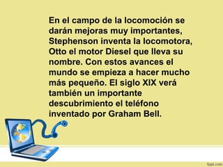 En el campo de la locomoción se
darán mejoras muy importantes,
Stephenson inventa la locomotora,
Otto el motor Diesel que lleva su
nombre. Con estos avances el
mundo se empieza a hacer mucho
más pequeño. El siglo XIX verá
también un importante
descubrimiento el teléfono
inventado por Graham Bell.
 