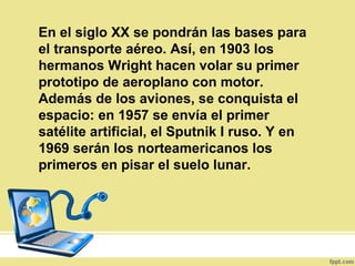En el siglo XX se pondrán las bases para
el transporte aéreo. Así, en 1903 los
hermanos Wright hacen volar su primer
prototipo de aeroplano con motor.
Además de los aviones, se conquista el
espacio: en 1957 se envía el primer
satélite artificial, el Sputnik I ruso. Y en
1969 serán los norteamericanos los
primeros en pisar el suelo lunar.
 