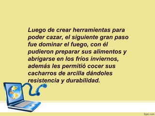 Luego de crear herramientas para
poder cazar, el siguiente gran paso
fue dominar el fuego, con él
pudieron preparar sus alimentos y
abrigarse en los fríos inviernos,
además les permitió cocer sus
cacharros de arcilla dándoles
resistencia y durabilidad.
 