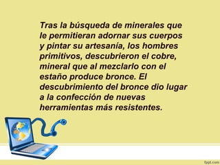 Tras la búsqueda de minerales que
le permitieran adornar sus cuerpos
y pintar su artesanía, los hombres
primitivos, descubrieron el cobre,
mineral que al mezclarlo con el
estaño produce bronce. El
descubrimiento del bronce dio lugar
a la confección de nuevas
herramientas más resistentes.
 