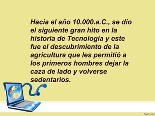 Hacia el año 10.000.a.C., se dio
el siguiente gran hito en la
historia de Tecnología y este
fue el descubrimiento de la
agricultura que les permitió a
los primeros hombres dejar la
caza de lado y volverse
sedentarios.
 