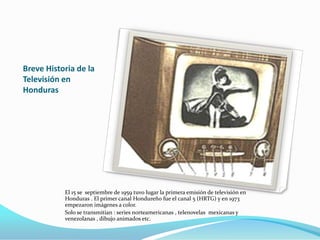 Breve Historia de la
Televisión en
Honduras

El 15 se septiembre de 1959 tuvo lugar la primera emisión de televisión en
Honduras . El primer canal Hondureño fue el canal 5 (HRTG) y en 1973
empezaron imágenes a color.
Solo se transmitían : series norteamericanas , telenovelas mexicanas y
venezolanas , dibujo animados etc.

 
