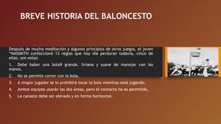 BREVE HISTORIA DEL BALONCESTO
Después de mucha meditación y algunos principios de otros juegos, el joven
“NAISMITH confeccionó 13 reglas que hoy día perduran todavía, cinco de
ellas, son estas:
1.    Debe haber una bola9 grande, liviana y suave de manejar con las
manos.
2.    No se permite correr con la bola.
3.    A ningún jugador se le prohibirá tocar la bola mientras está jugando.
4.    Ambos equipos usarán las dos áreas, pero el contacto no es permitido,
5.    La canasta debe ser elevada y en forma horizontal.
 